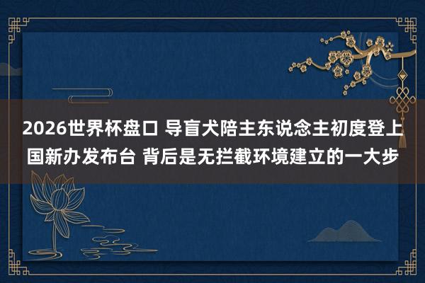 2026世界杯盘口 导盲犬陪主东说念主初度登上国新办发布台 背后是无拦截环境建立的一大步