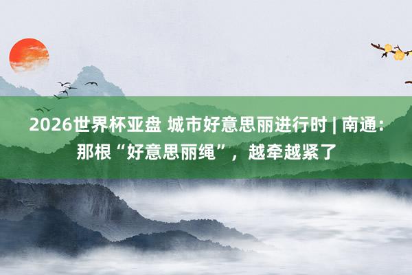 2026世界杯亚盘 城市好意思丽进行时 | 南通:那根“好意思丽绳”,越牵越紧了