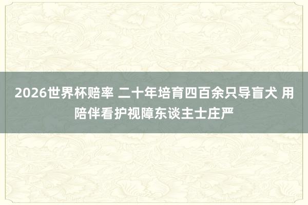 2026世界杯赔率 二十年培育四百余只导盲犬 用陪伴看护视障东谈主士庄严