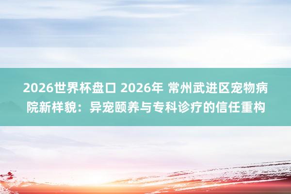 2026世界杯盘口 2026年 常州武进区宠物病院新样貌:异宠颐养与专科诊疗的信任重构