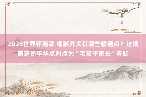 2026世界杯赔率 细腻养犬有哪些精通点?这场萌宠嘉年华点对点为“毛孩子家长”答疑