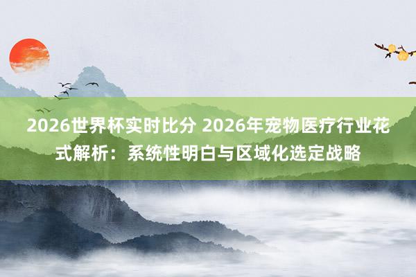 2026世界杯实时比分 2026年宠物医疗行业花式解析:系统性明白与区域化选定战略
