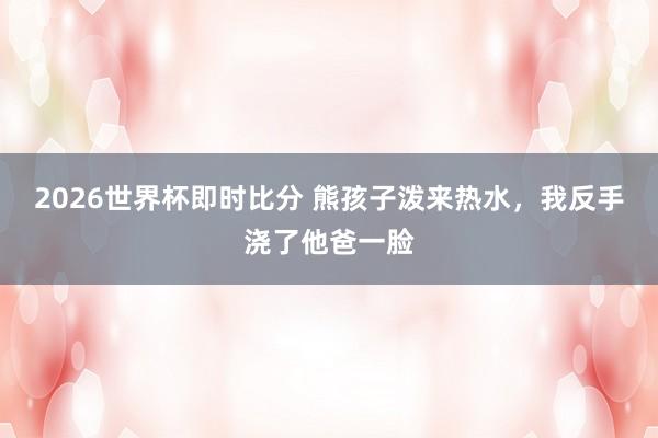 2026世界杯即时比分 熊孩子泼来热水,我反手浇了他爸一脸
