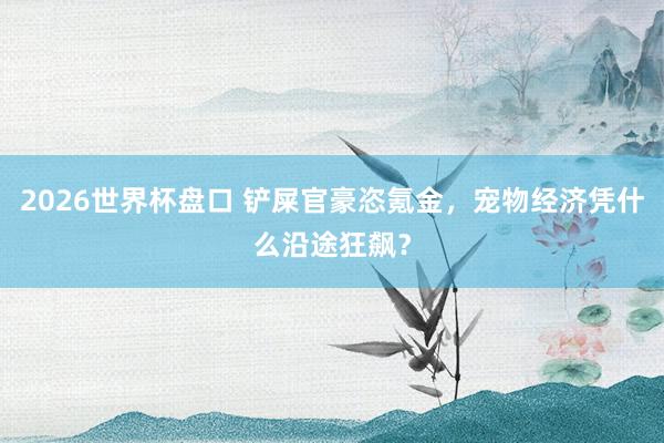 2026世界杯盘口 铲屎官豪恣氪金，宠物经济凭什么沿途狂飙？