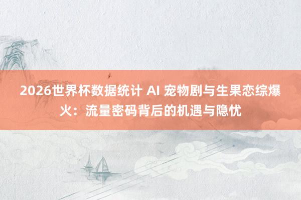 2026世界杯数据统计 AI 宠物剧与生果恋综爆火:流量密码背后的机遇与隐忧