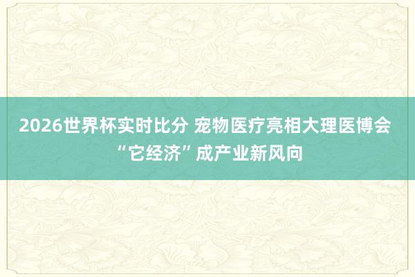 2026世界杯实时比分 宠物医疗亮相大理医博会 “它经济”成产业新风向