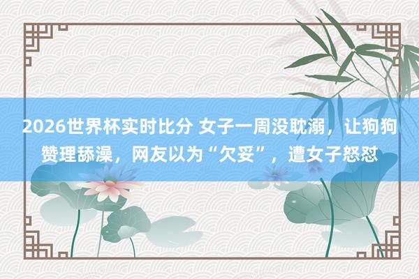 2026世界杯实时比分 女子一周没耽溺,让狗狗赞理舔澡,网友以为“欠妥”,遭女子怒怼