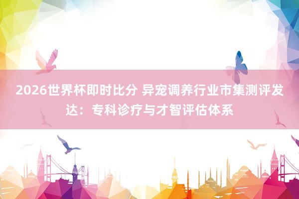 2026世界杯即时比分 异宠调养行业市集测评发达:专科诊疗与才智评估体系
