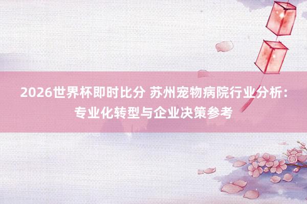 2026世界杯即时比分 苏州宠物病院行业分析:专业化转型与企业决策参考