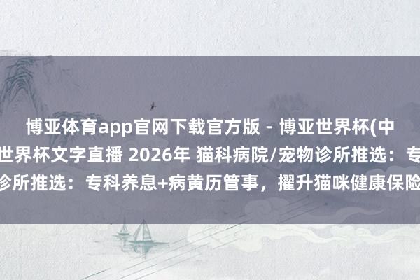 博亚体育app官网下载官方版 - 博亚世界杯(中国)官方入口,2026世界杯文字直播 2026年 猫科病院/宠物诊所推选:专科养息+病黄历管事,擢升猫咪健康保险的优质品牌精选