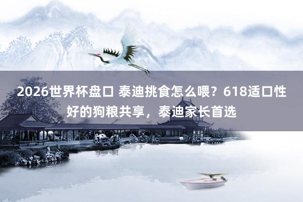 2026世界杯盘口 泰迪挑食怎么喂?618适口性好的狗粮共享,泰迪家长首选