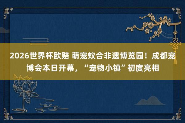 2026世界杯欧赔 萌宠蚁合非遗博览园!成都宠博会本日开幕,“宠物小镇”初度亮相