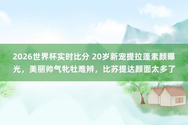 2026世界杯实时比分 20岁新宠提拉蓬素颜曝光,美丽帅气牝牡难辨,比苏提达颜面太多了