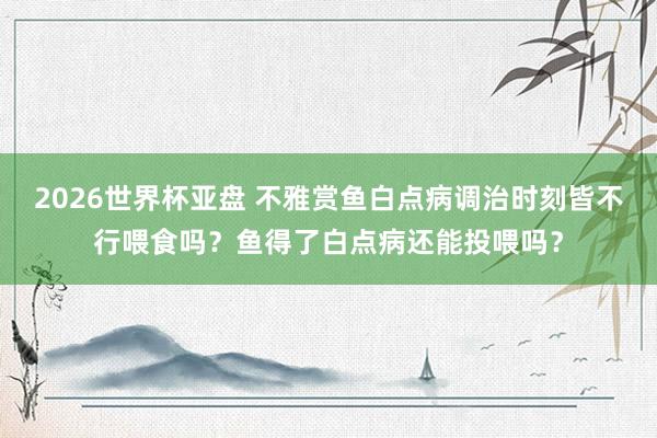 2026世界杯亚盘 不雅赏鱼白点病调治时刻皆不行喂食吗？鱼得了白点病还能投喂吗？