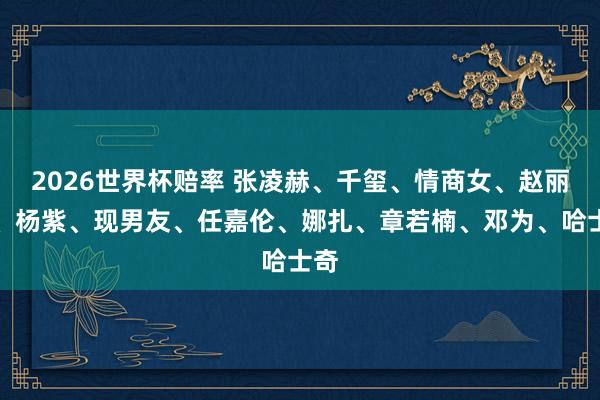 2026世界杯赔率 张凌赫、千玺、情商女、赵丽颖、杨紫、现男友、任嘉伦、娜扎、章若楠、邓为、哈士奇