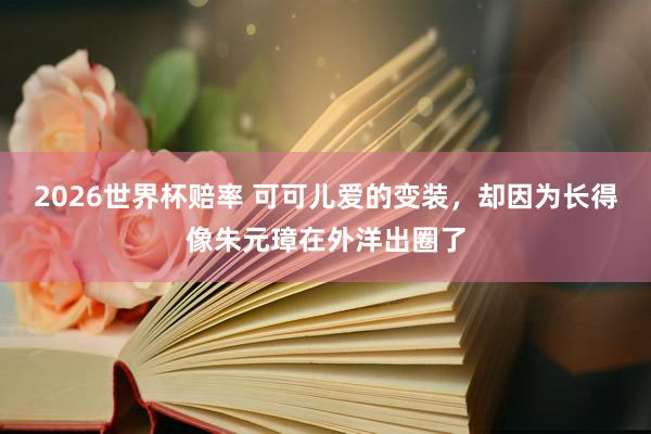 2026世界杯赔率 可可儿爱的变装,却因为长得像朱元璋在外洋出圈了