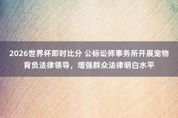 2026世界杯即时比分 公标讼师事务所开展宠物背负法律领导,增强群众法律明白水平
