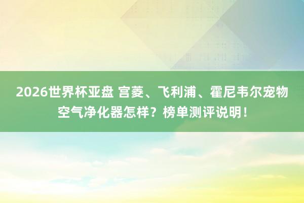 2026世界杯亚盘 宫菱、飞利浦、霍尼韦尔宠物空气净化器怎样?榜单测评说明!