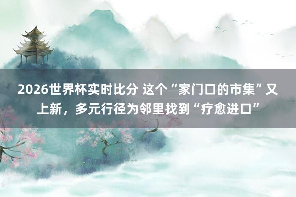 2026世界杯实时比分 这个“家门口的市集”又上新,多元行径为邻里找到“疗愈进口”