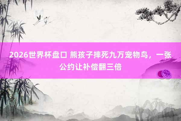 2026世界杯盘口 熊孩子摔死九万宠物鸟,一张公约让补偿翻三倍