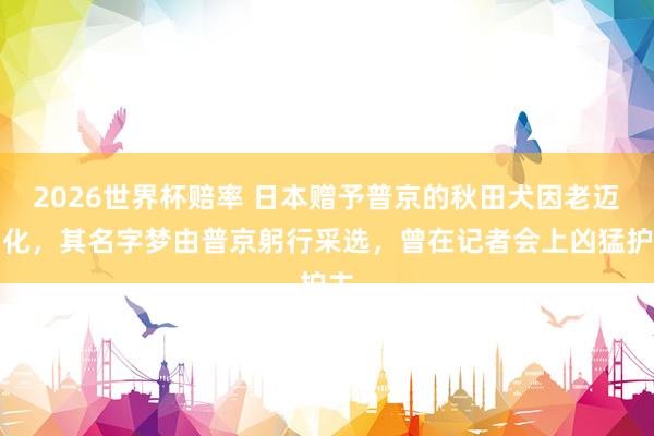2026世界杯赔率 日本赠予普京的秋田犬因老迈物化,其名字梦由普京躬行采选,曾在记者会上凶猛护主