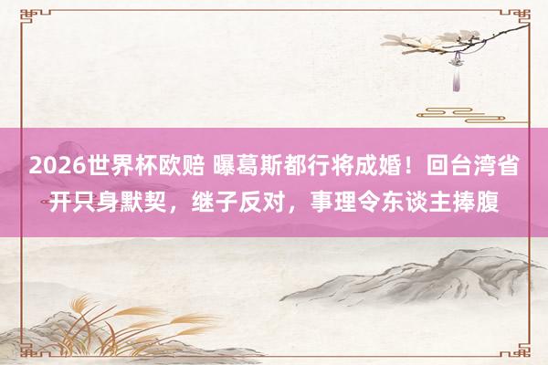 2026世界杯欧赔 曝葛斯都行将成婚!回台湾省开只身默契,继子反对,事理令东谈主捧腹