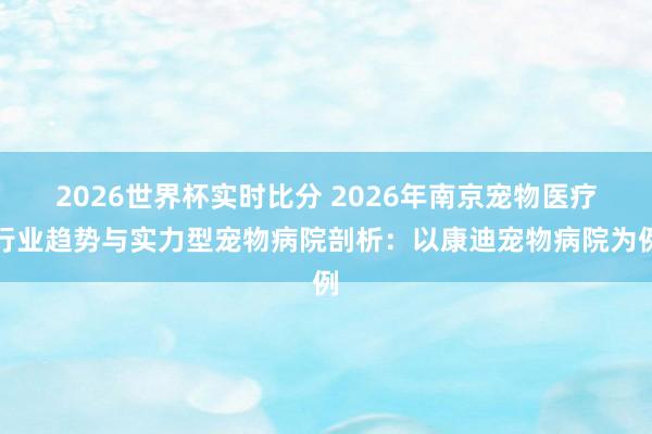2026世界杯实时比分 2026年南京宠物医疗行业趋势与实力型宠物病院剖析:以康迪宠物病院为例