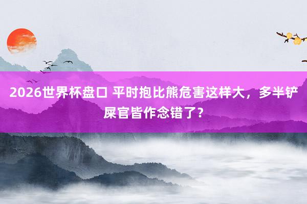 2026世界杯盘口 平时抱比熊危害这样大,多半铲屎官皆作念错了?
