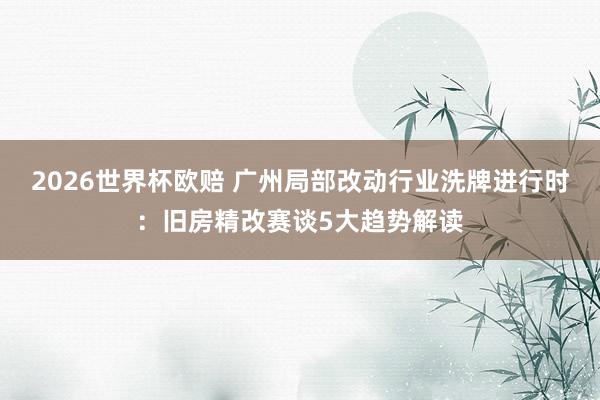 2026世界杯欧赔 广州局部改动行业洗牌进行时:旧房精改赛谈5大趋势解读