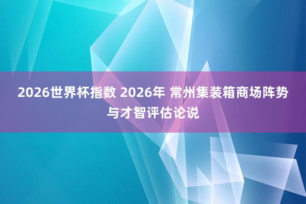 2026世界杯指数 2026年 常州集装箱商场阵势与才智评估论说