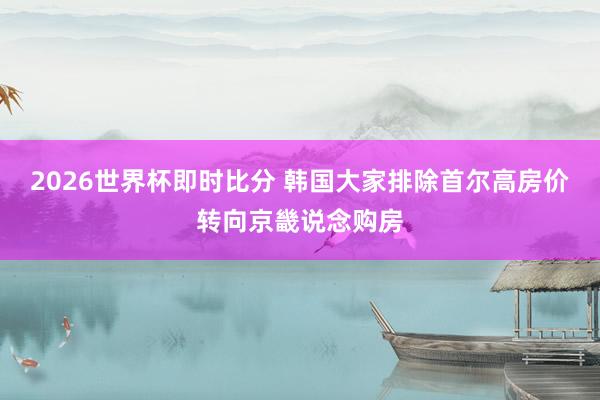 2026世界杯即时比分 韩国大家排除首尔高房价转向京畿说念购房