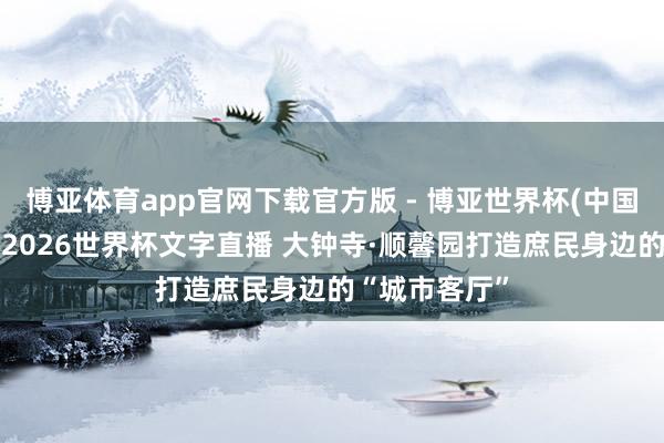 博亚体育app官网下载官方版 - 博亚世界杯(中国)官方入口,2026世界杯文字直播 大钟寺·顺馨园打造庶民身边的“城市客厅”