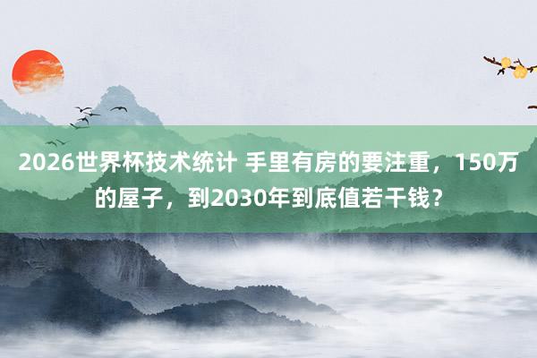 2026世界杯技术统计 手里有房的要注重,150万的屋子,到2030年到底值若干钱?
