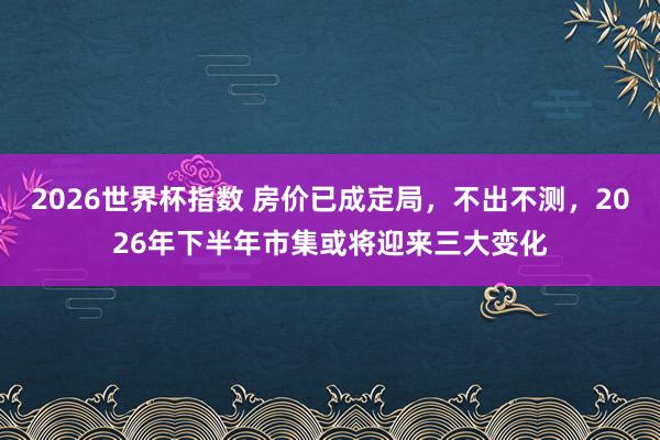 2026世界杯指数 房价已成定局,不出不测,2026年下半年市集或将迎来三大变化