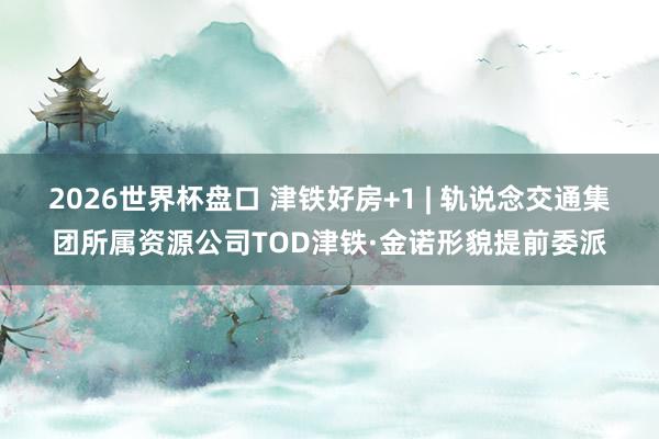 2026世界杯盘口 津铁好房+1 | 轨说念交通集团所属资源公司TOD津铁·金诺形貌提前委派