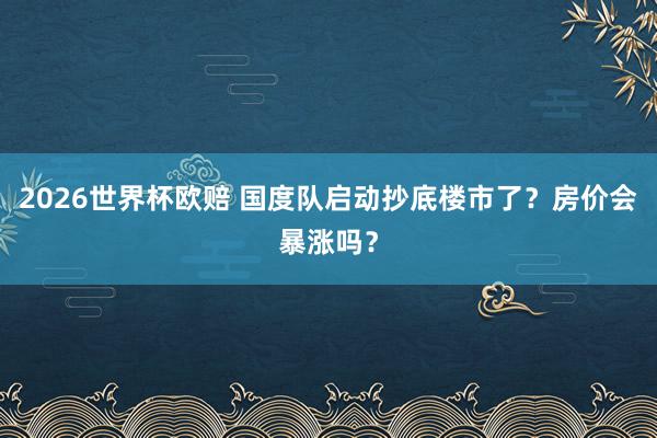 2026世界杯欧赔 国度队启动抄底楼市了?房价会暴涨吗?