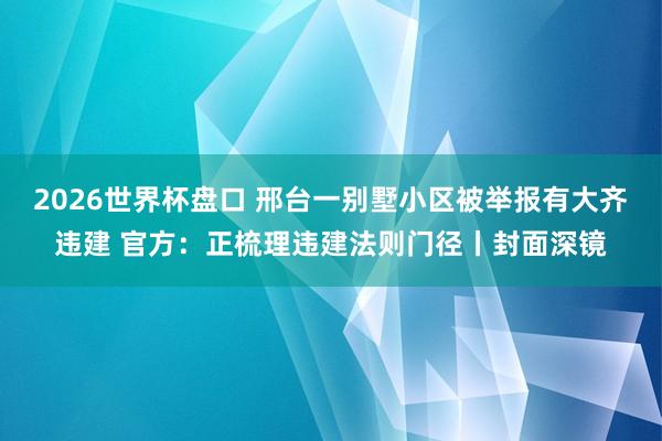 2026世界杯盘口 邢台一别墅小区被举报有大齐违建 官方:正梳理违建法则门径丨封面深镜