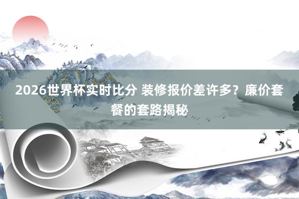 2026世界杯实时比分 装修报价差许多?廉价套餐的套路揭秘