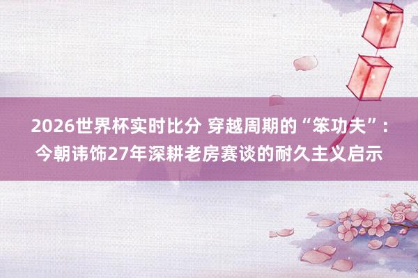 2026世界杯实时比分 穿越周期的“笨功夫”:今朝讳饰27年深耕老房赛谈的耐久主义启示