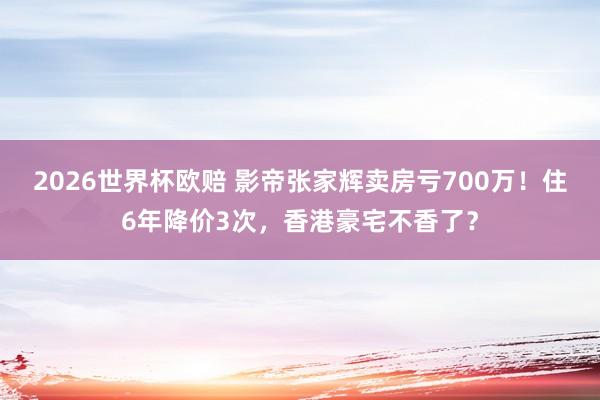 2026世界杯欧赔 影帝张家辉卖房亏700万!住6年降价3次,香港豪宅不香了?