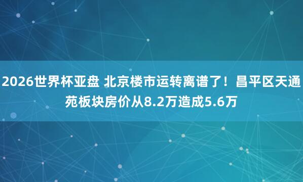 2026世界杯亚盘 北京楼市运转离谱了!昌平区天通苑板块房价从8.2万造成5.6万