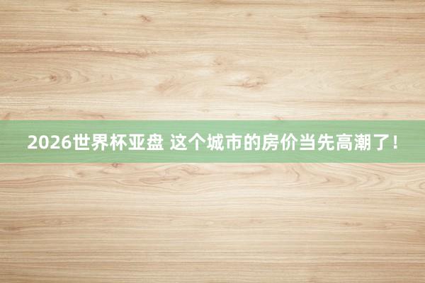 2026世界杯亚盘 这个城市的房价当先高潮了！