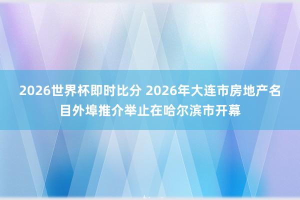 2026世界杯即时比分 2026年大连市房地产名目外埠推介举止在哈尔滨市开幕