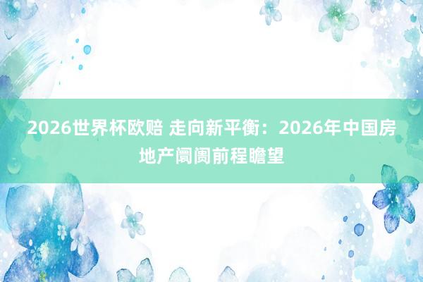 2026世界杯欧赔 走向新平衡:2026年中国房地产阛阓前程瞻望