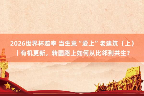 2026世界杯赔率 当生意“爱上”老建筑(上)丨有机更新,转圜路上如何从比邻到共生?