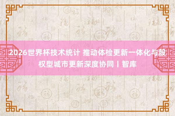 2026世界杯技术统计 推动体检更新一体化与股权型城市更新深度协同丨智库