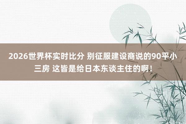 2026世界杯实时比分 别征服建设商说的90平小三房 这皆是给日本东谈主住的啊!
