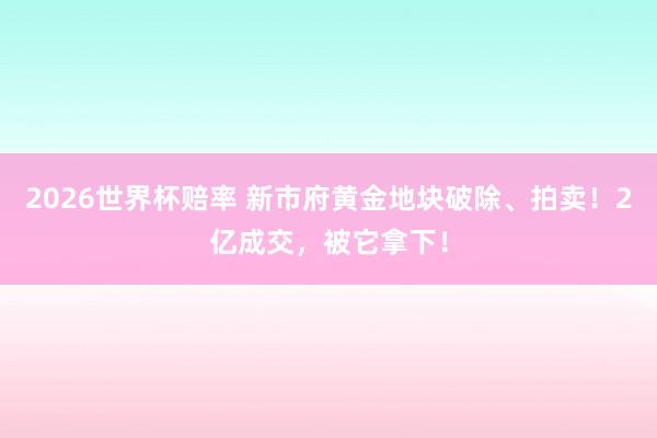 2026世界杯赔率 新市府黄金地块破除、拍卖！2亿成交，被它拿下！