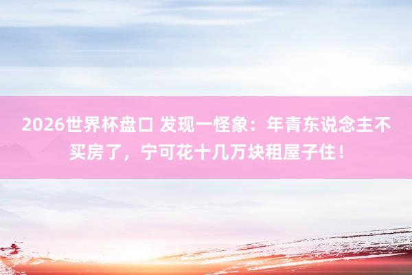 2026世界杯盘口 发现一怪象:年青东说念主不买房了,宁可花十几万块租屋子住!