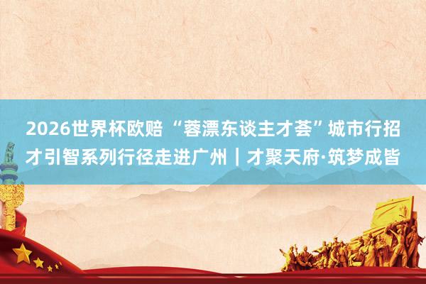 2026世界杯欧赔 “蓉漂东谈主才荟”城市行招才引智系列行径走进广州｜才聚天府·筑梦成皆
